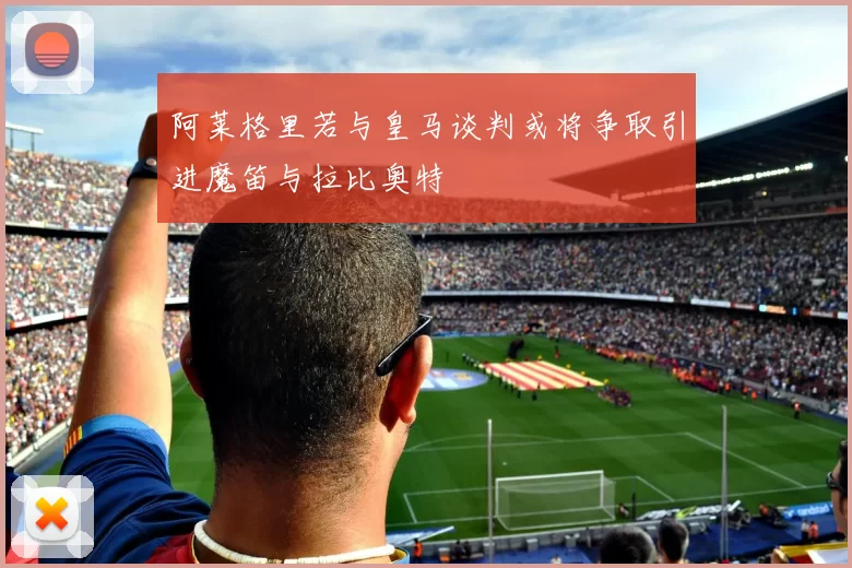 阿莱格里若与皇马谈判或将争取引进魔笛与拉比奥特
