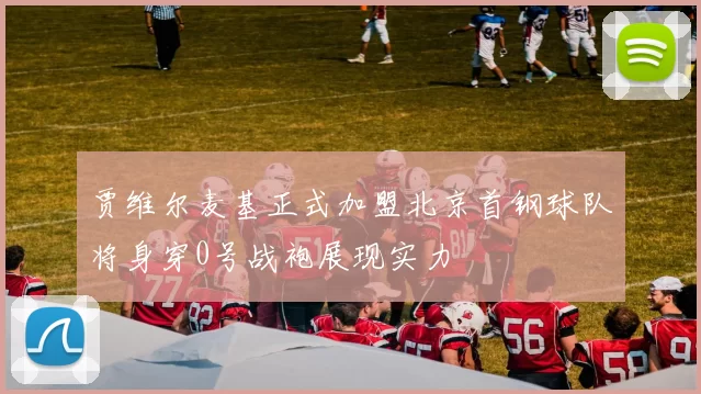 贾维尔麦基正式加盟北京首钢球队将身穿0号战袍展现实力