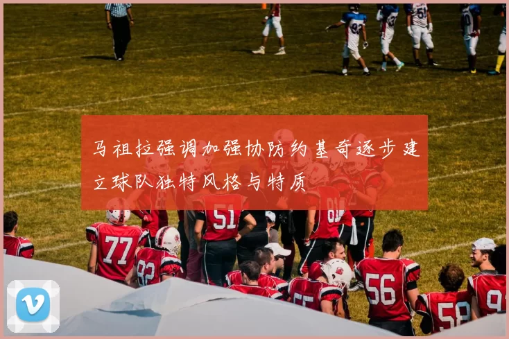 马祖拉强调加强协防约基奇逐步建立球队独特风格与特质