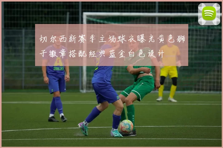 切尔西新赛季主场球衣曝光黄色狮子徽章搭配经典蓝金白色设计