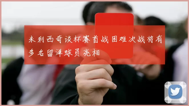 米利西奇谈杯赛首战困难次战将有多名留洋球员亮相