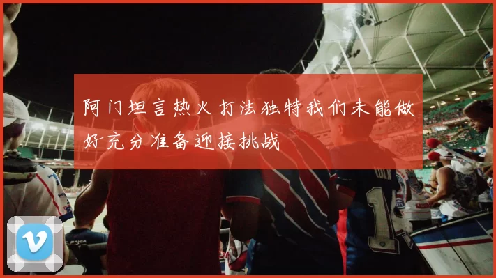 阿门坦言热火打法独特我们未能做好充分准备迎接挑战