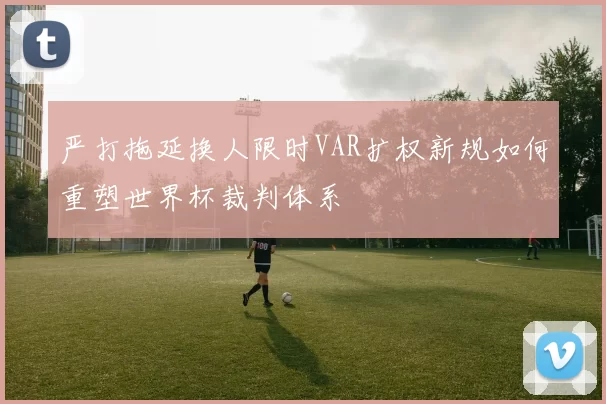 严打拖延换人限时VAR扩权新规如何重塑世界杯裁判体系