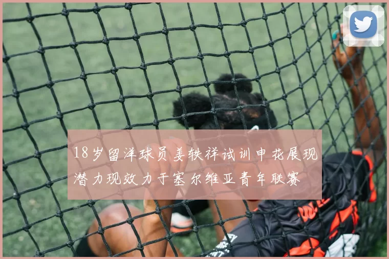 18岁留洋球员姜轶祥试训申花展现潜力现效力于塞尔维亚青年联赛