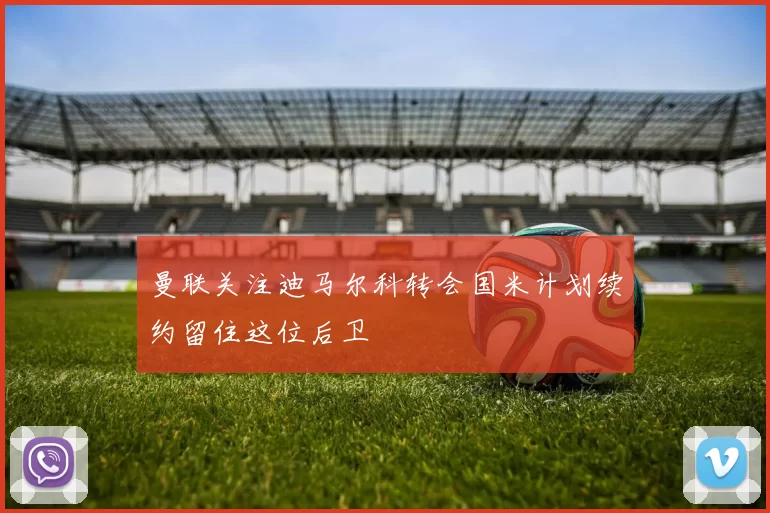 曼联关注迪马尔科转会国米计划续约留住这位后卫