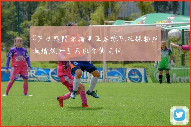 C罗收购阿尔梅里亚后球队社媒粉丝激增跃升至西班牙第五位
