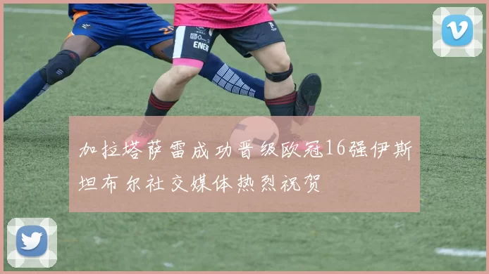 加拉塔萨雷成功晋级欧冠16强伊斯坦布尔社交媒体热烈祝贺