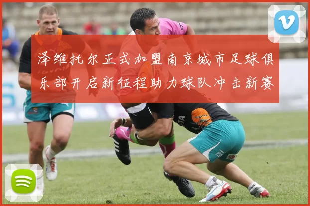泽维托尔正式加盟南京城市足球俱乐部开启新征程助力球队冲击新赛季