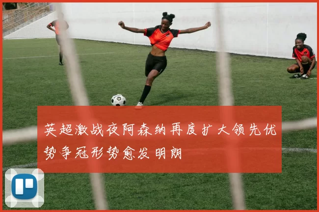 英超激战夜阿森纳再度扩大领先优势争冠形势愈发明朗