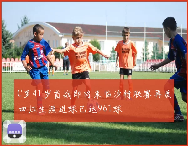 C罗41岁首战即将来临沙特联赛再度回归生涯进球已达961球