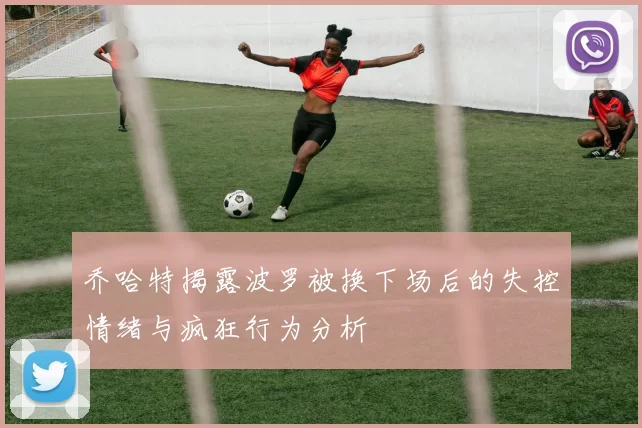 乔哈特揭露波罗被换下场后的失控情绪与疯狂行为分析