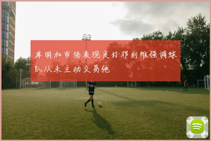 库明加市场表现良好邓利维强调球队从未主动交易他