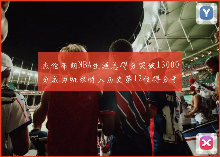 杰伦布朗NBA生涯总得分突破13000分成为凯尔特人历史第12位得分手