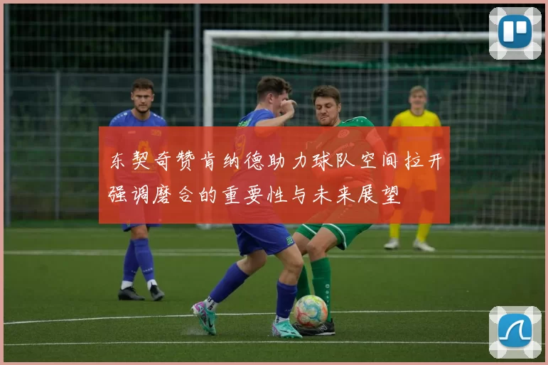 东契奇赞肯纳德助力球队空间拉开强调磨合的重要性与未来展望