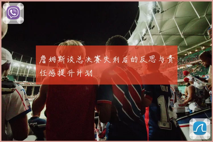 詹姆斯谈总决赛失利后的反思与责任感提升计划
