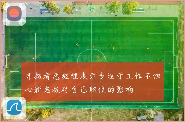 开拓者总经理表示专注于工作不担心新老板对自己职位的影响