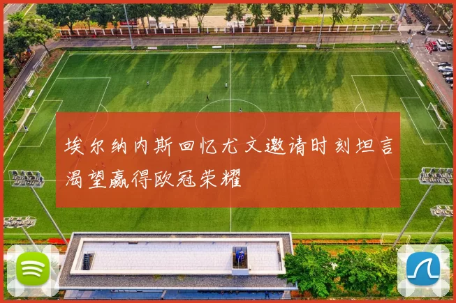 埃尔纳内斯回忆尤文邀请时刻坦言渴望赢得欧冠荣耀