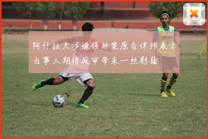 阿什拉夫涉嫌强奸案原告律师表示当事人期待庭审带来一丝慰藉