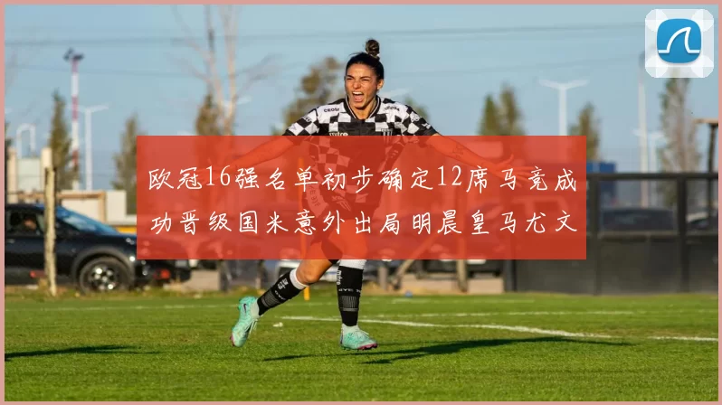 欧冠16强名单初步确定12席马竞成功晋级国米意外出局明晨皇马尤文巴黎争夺晋级资格