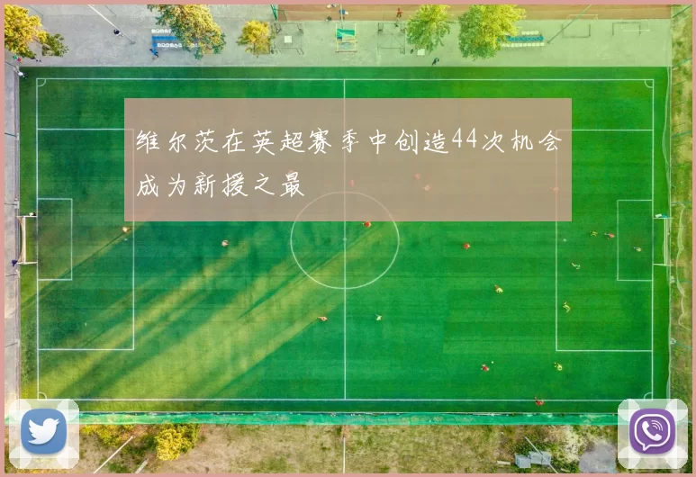 维尔茨在英超赛季中创造44次机会成为新援之最