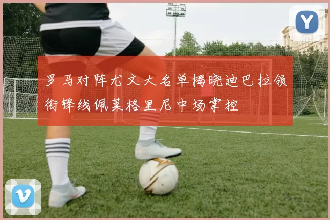 罗马对阵尤文大名单揭晓迪巴拉领衔锋线佩莱格里尼中场掌控