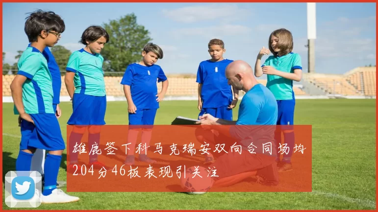雄鹿签下科马克瑞安双向合同场均204分46板表现引关注